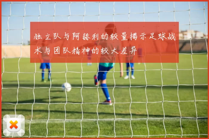 独立队与阿赫利的较量揭示足球战术与团队精神的较大差异