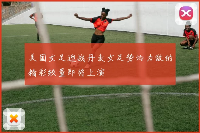 美国女足迎战丹麦女足势均力敌的精彩较量即将上演