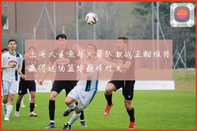 上海大鲨鱼与火箭队激战正酣谁将赢得这场篮球巅峰对决