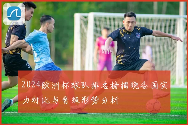 2024欧洲杯球队排名榜揭晓各国实力对比与晋级形势分析