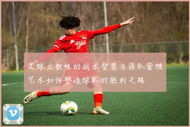 足球主教练的战术智慧与团队管理艺术如何塑造球队的胜利之路
