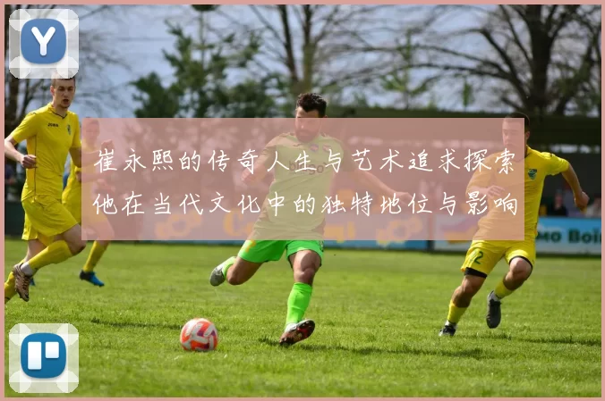 崔永熙的传奇人生与艺术追求探索他在当代文化中的独特地位与影响力