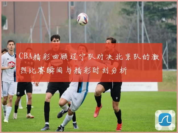 CBA精彩回顾辽宁队对决北京队的激烈比赛瞬间与精彩时刻分析