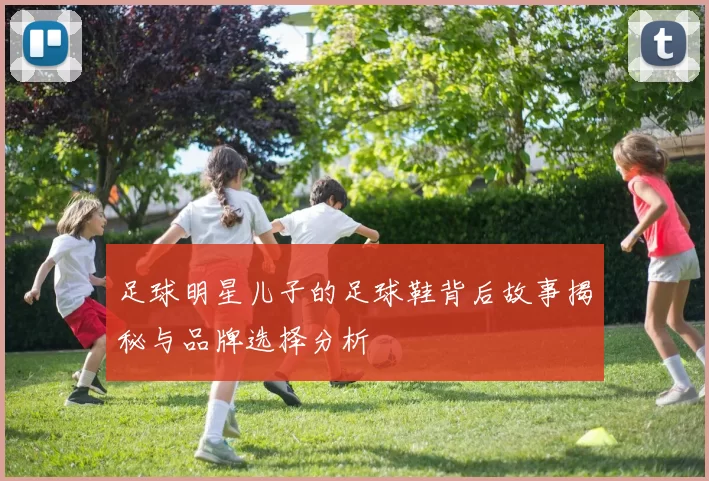 足球明星儿子的足球鞋背后故事揭秘与品牌选择分析
