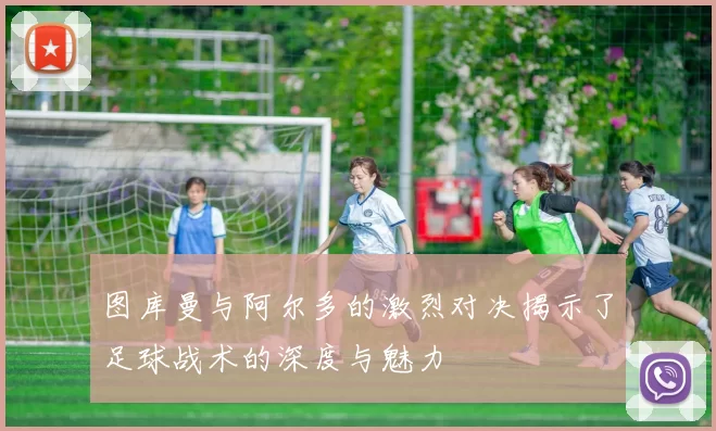 图库曼与阿尔多的激烈对决揭示了足球战术的深度与魅力